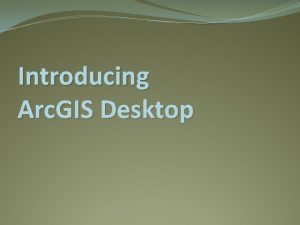 Introducing Arc GIS Desktop Arc GIS Desktop is