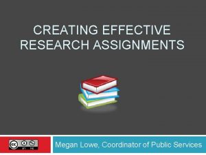 CREATING EFFECTIVE RESEARCH ASSIGNMENTS Megan Lowe Coordinator of