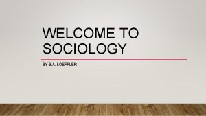 WELCOME TO SOCIOLOGY BY B A LOEFFLER Sociology