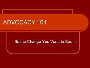 ADVOCACY 101 Be the Change You Want to