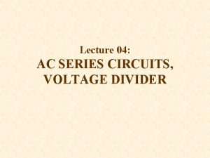Lecture 04 AC SERIES CIRCUITS VOLTAGE DIVIDER OBJECTIVES