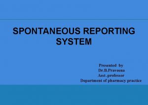 SPONTANEOUS REPORTING SYSTEM Presented by Dr B Praveena