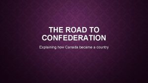 THE ROAD TO CONFEDERATION Explaining how Canada became