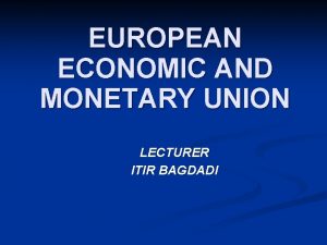 EUROPEAN ECONOMIC AND MONETARY UNION LECTURER ITIR BAGDADI