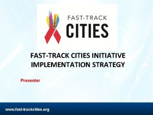 FASTTRACK CITIES INITIATIVE IMPLEMENTATION STRATEGY Presenter www fasttrackcities