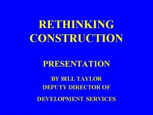 RETHINKING CONSTRUCTION PRESENTATION BY BILL TAYLOR DEPUTY DIRECTOR