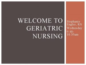 WELCOME TO GERIATRIC NURSING Stephanie Engler RN Wednesday