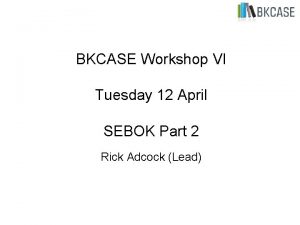 BKCASE Workshop VI Tuesday 12 April SEBOK Part