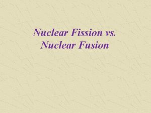 Nuclear Fission vs Nuclear Fusion Nuclear Fission and