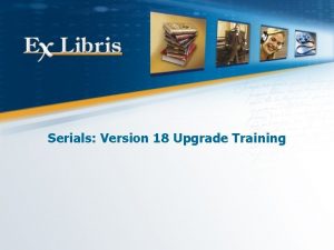Serials Version 18 Upgrade Training All of the