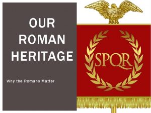OUR ROMAN HERITAGE Why the Romans Matter ROMAN