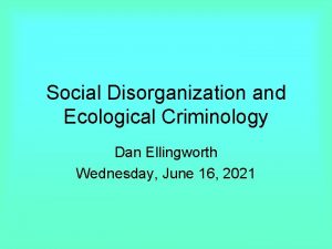 Social Disorganization and Ecological Criminology Dan Ellingworth Wednesday