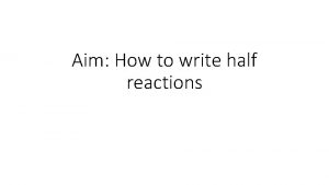 Aim How to write half reactions Half Reaction