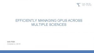 EFFICIENTLY MANAGING GPUS ACROSS MULTIPLE SCIENCES IAN FISK