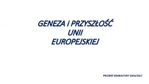 GENEZA i PRZYSZO UNII EUROPEJSKIEJ PROJEKT EDUKACYJNY 20162017