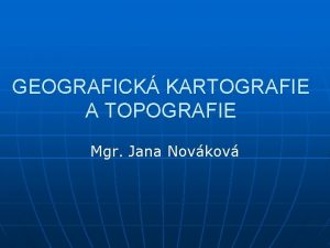 GEOGRAFICK KARTOGRAFIE A TOPOGRAFIE Mgr Jana Novkov KARTOGRAFIE