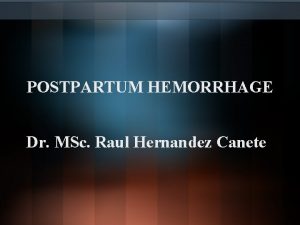 POSTPARTUM HEMORRHAGE Dr MSc Raul Hernandez Canete The