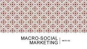 MACROSOCIAL MARKETING MKTG 102 OBJECTIVES Appreciate more of