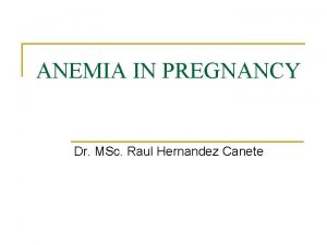 ANEMIA IN PREGNANCY Dr MSc Raul Hernandez Canete