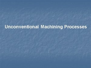 Unconventional Machining Processes Overview NONTRADITIONAL MACHINING PROCESSES Advanced