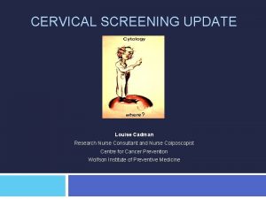 CERVICAL SCREENING UPDATE Louise Cadman Research Nurse Consultant