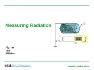 Measuring Radiation Name Title Affiliation Navigating Nuclear Science