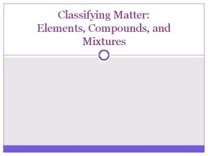 Classifying Matter Elements Compounds and Mixtures Elements pure