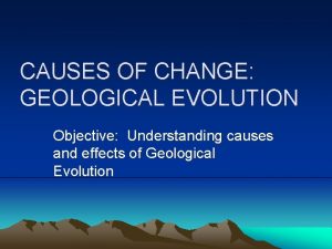CAUSES OF CHANGE GEOLOGICAL EVOLUTION Objective Understanding causes