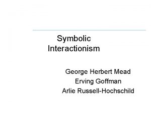 Symbolic Interactionism George Herbert Mead Erving Goffman Arlie