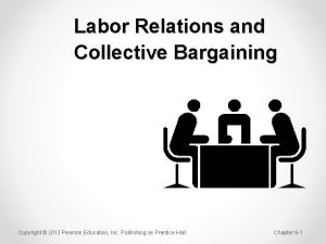 Labor Relations and Collective Bargaining Copyright 2013 Pearson