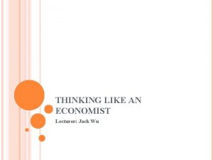 THINKING LIKE AN ECONOMIST Lecturer Jack Wu ECONOMIC