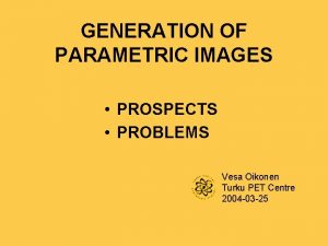 GENERATION OF PARAMETRIC IMAGES PROSPECTS PROBLEMS Vesa Oikonen