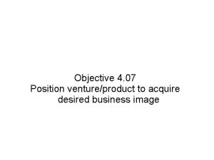 Objective 4 07 Position ventureproduct to acquire desired