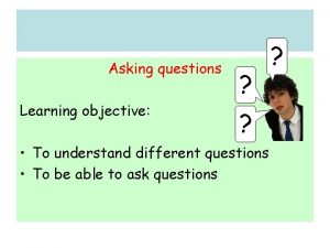 Asking questions Learning objective To understand different questions