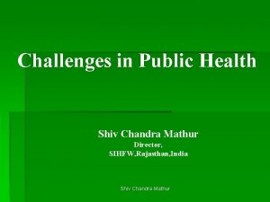 Challenges in Public Health Shiv Chandra Mathur Director