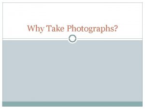 Why Take Photographs PURPOSE OF PHOTOGRAPHY The purpose