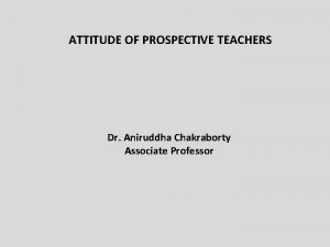 ATTITUDE OF PROSPECTIVE TEACHERS Dr Aniruddha Chakraborty Associate