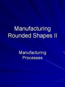 Manufacturing Rounded Shapes II Manufacturing Processes Outline Specialized