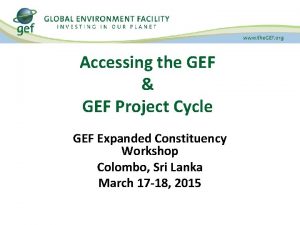 Accessing the GEF GEF Project Cycle GEF Expanded