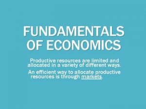 FUNDAMENTALS OF ECONOMICS Productive resources are limited and