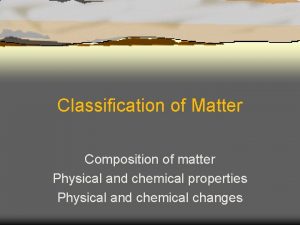 Classification of Matter Composition of matter Physical and