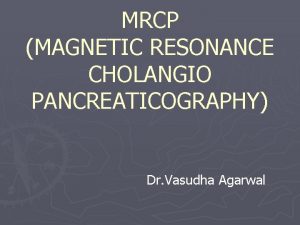 MRCP MAGNETIC RESONANCE CHOLANGIO PANCREATICOGRAPHY Dr Vasudha Agarwal