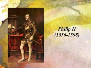 Philip II 1556 1598 PHILIP II Felipe was