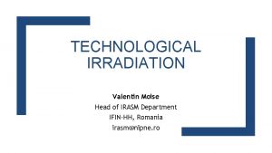 TECHNOLOGICAL IRRADIATION Valentin Moise Head of IRASM Department