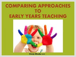 COMPARING APPROACHES TO EARLY YEARS TEACHING Kirsty Weeks