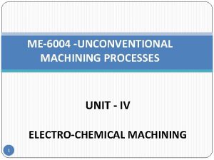 ME6004 UNCONVENTIONAL MACHINING PROCESSES UNIT IV ELECTROCHEMICAL MACHINING ME6004 UNCONVENTIONAL MACHINING PROCESSES UNIT IV ELECTROCHEMICAL MACHINING