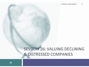 Aswath Damodaran 1 SESSION 26 VALUING DECLINING DISTRESSED