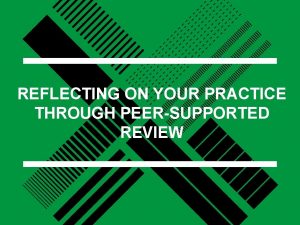 REFLECTING ON YOUR PRACTICE THROUGH PEERSUPPORTED REVIEW Peer