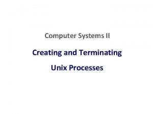 Computer Systems II Creating and Terminating Unix Processes