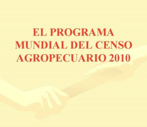 EL PROGRAMA MUNDIAL DEL CENSO AGROPECUARIO 2010 Un